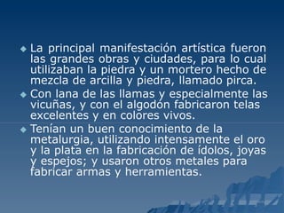 La principal manifestación artística fueron
las grandes obras y ciudades, para lo cual
utilizaban la piedra y un mortero hecho de
mezcla de arcilla y piedra, llamado pirca.
 Con lana de las llamas y especialmente las
vicuñas, y con el algodón fabricaron telas
excelentes y en colores vivos.
 Tenían un buen conocimiento de la
metalurgia, utilizando intensamente el oro
y la plata en la fabricación de ídolos, joyas
y espejos; y usaron otros metales para
fabricar armas y herramientas.
 