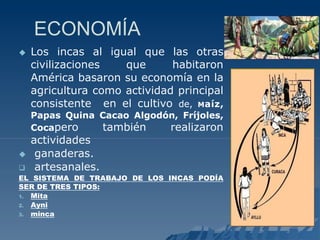 ECONOMÍA
 Los incas al igual que las otras
civilizaciones que habitaron
América basaron su economía en la
agricultura como actividad principal
consistente en el cultivo de, Maíz,
Papas Quina Cacao Algodón, Fríjoles,
Cocapero también realizaron
actividades
 ganaderas.
 artesanales.
EL SISTEMA DE TRABAJO DE LOS INCAS PODÍA
SER DE TRES TIPOS:
1. Mita
2. Ayni
3. minca
 