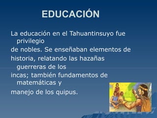 EDUCACIÓN
La educación en el Tahuantinsuyo fue
privilegio
de nobles. Se enseñaban elementos de
historia, relatando las hazañas
guerreras de los
incas; también fundamentos de
matemáticas y
manejo de los quipus.
 