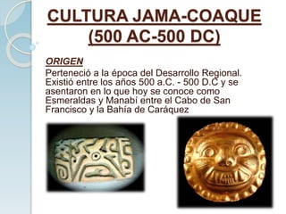 CULTURA JAMA-COAQUE
(500 AC-500 DC)
ORIGEN
Perteneció a la época del Desarrollo Regional.
Existió entre los años 500 a.C. - 500 D.C y se
asentaron en lo que hoy se conoce como
Esmeraldas y Manabí entre el Cabo de San
Francisco y la Bahía de Caráquez
 