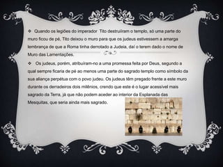  Quando os legiões do imperador Tito destruiíram o templo, só uma parte do
muro ficou de pé, Tito deixou o muro para que os judeus estivessem a amarga
lembrança de que a Roma tinha derrotado a Judeia, daí o terem dado o nome de
Muro das Lamentações.
 Os judeus, porém, atribuíram-no a uma promessa feita por Deus, segundo a
qual sempre ficaria de pé ao menos uma parte do sagrado templo como símbolo da
sua aliança perpétua com o povo judeu. Os judeus têm pregado frente a este muro
durante os derradeiros dois milênios, crendo que este é o lugar acessível mais
sagrado da Terra, já que não podem aceder ao interior da Esplanada das
Mesquitas, que seria ainda mais sagrado.
 