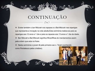 CONTINUAÇÃO
 Existe também o bar Mitzvah nos rapazes e o Bat Mitzvah nas raparigas
que representa a iniciação na vida adulta.Esta cerimónia realiza-se para as
raparigas aos 12 anos e 1 dia e para os rapazes aos 13 anos e 1 dia de idade.
 Bar Mitzvah e Bat Mitzvah significa filhos/filhas do mandamentos assim
pela ordem que esta na frase.
 Nesta cerimónia o jovem lê pela primeira vez o Torah (conhecido
como Pentateuco pelos cristãos).
 