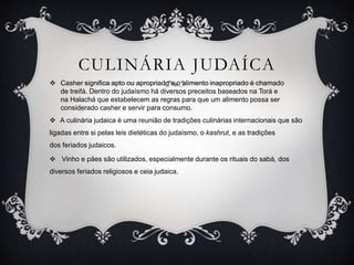 CULINÁRIA JUDAÍCA
 Casher significa apto ou apropriado e o alimento inapropriado é chamado
de treifá. Dentro do judaísmo há diversos preceitos baseados na Torá e
na Halachá que estabelecem as regras para que um alimento possa ser
considerado casher e servir para consumo.
 A culinária judaica é uma reunião de tradições culinárias internacionais que são
ligadas entre si pelas leis dietéticas do judaísmo, o kashrut, e as tradições
dos feriados judaicos.
 Vinho e pães são utilizados, especialmente durante os rituais do sabá, dos
diversos feriados religiosos e ceia judaica.
 