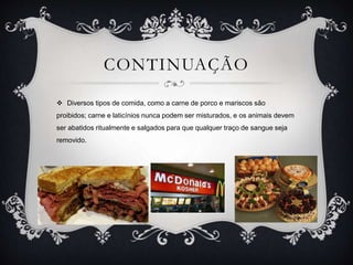 CONTINUAÇÃO
 Diversos tipos de comida, como a carne de porco e mariscos são
proibidos; carne e laticínios nunca podem ser misturados, e os animais devem
ser abatidos ritualmente e salgados para que qualquer traço de sangue seja
removido.
 