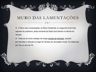 MURO DAS LAMENTAÇÕES
 O Muro das Lamentações, ou Muro Ocidental, é o segundo local mais
sagrado do judaísmo, atrás somente do Santo dos Santos no Monte do
Templo.
 Trata-se do único vestígio do antigo templo de Herodes, erguido
por Herodes o Grande no lugar do Templo de Jerusalém inicial. Foi destruído
por Tito no ano de 70.
 