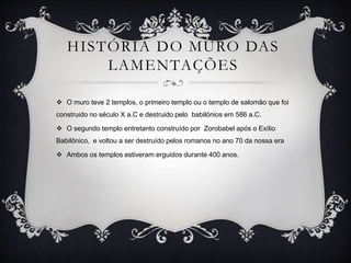 HISTÓRIA DO MURO DAS
LAMENTAÇÕES
 O muro teve 2 templos, o primeiro templo ou o templo de salomão que foi
construido no século X a.C e destruido pelo babilónios em 586 a.C.
 O segundo templo entretanto construído por Zorobabel após o Exílio
Babilônico, e voltou a ser destruído pelos romanos no ano 70 da nossa era
 Ambos os templos estiveram erguidos durante 400 anos.
 