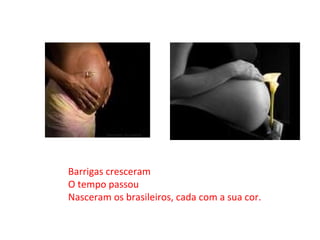 Barrigas cresceram O tempo passou Nasceram os brasileiros, cada com a sua cor. 