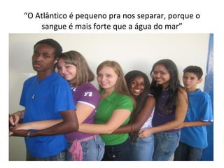 “ O Atlântico é pequeno pra nos separar, porque o sangue é mais forte que a água do mar” 