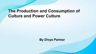 The Production and Consumption of
Culture and Power Culture
By Divya Parmar
 
