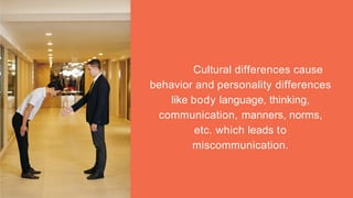 Cultural differences cause
behavior and personality differences
like body language, thinking,
communication, manners, norms,
etc. which leads to
miscommunication.
 
