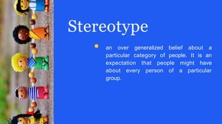 Stereotype
an over generalized belief about a
particular category of people. It is an
expectation that people might have
about every person of a particular
group.
 