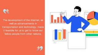 The development of the internet, as
well as advancements in
transportation and technology, made
it feasible for us to get to know our
fellow people from other nations.
 