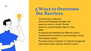 5 Ways to Overcome
the Barriers
Avoid frame of reference
Use mutual language and signs Ask
questions when in doubt Provide
space for mutual respect Open to new
ideas
Accepting and adapting the different culture
Understand the context of communication Avoid
Stereotyped notions
Promote positive reception of cultural divergences
Learn about other cultures and their norms
 