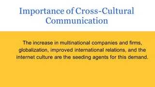 Importance of Cross-Cultural
Communication
The increase in multinational companies and firms,
globalization, improved international relations, and the
internet culture are the seeding agents for this demand.
 