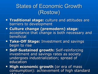 States of Economic Growth (Rostow) Traditional stage:  culture and attitudes are barriers to development Culture change (premodern) stage : acceptance that change is both necessary and beneficial Take-Off Stage:  Investment and savings begin to rise Self-Sustained growth:  Self-reinforcing investment and savings rates as society undergoes industrialization; spread of education High economic growth  (or era of mass consumption): achievement of high standard of living 
