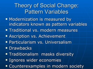 Theory of Social Change: Pattern Variables Modernization is measured by indicators known as pattern variables Traditional vs. modern measures Ascription vs. Achievement Particularism vs. Universalism Drawbacks Traditionalism  masks diversity Ignores wider economies Counterexamples in modern society 