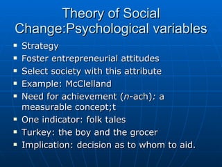 Theory of Social Change:Psychological variables Strategy Foster entrepreneurial attitudes Select society with this attribute Example: McClelland Need for achievement ( n -ach) :  a measurable concept;t One indicator: folk tales Turkey: the boy and the grocer Implication: decision as to whom to aid. 