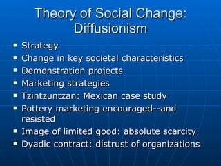 Theory of Social Change: Diffusionism Strategy Change in key societal characteristics Demonstration projects Marketing strategies Tzintzuntzan: Mexican case study Pottery marketing encouraged--and resisted Image of limited good: absolute scarcity Dyadic contract: distrust of organizations 