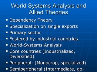 World Systems Analysis and Allied Theories Dependency Theory Specialization on single exports Primary sector Fostered by industrial countries World-Systems Analysis Core countries (Industrialized, Diversified) Peripheral: (Monocrop, specialized) Semiperipheral (Intermediate, go-betweens) 