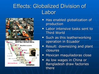 Effects: Globalized Division of Labor  Has enabled globalization of production Labor intensive tasks sent to Third World Such as this leatherworking operation in Ecuador Result: downsizing and plant closures Mexican maquiladoras close  As low wages in China or Bangladesh draw factories there 