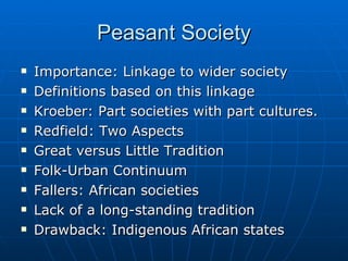 Peasant Society Importance: Linkage to wider society Definitions based on this linkage Kroeber: Part societies with part cultures. Redfield: Two Aspects Great versus Little Tradition Folk-Urban Continuum Fallers: African societies Lack of a long-standing tradition Drawback: Indigenous African states 