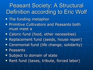 Peasant Society: A Structural Definition according to Eric Wolf The funding metaphor Primitive Cultivators and Peasants both must meet a Caloric fund (food, other necessities) Replacement fund (seeds, house repair) Ceremonial fund (life change, solidarity) Peasants Subject to domain of state  Rent fund (taxes, tribute, forced labor) 