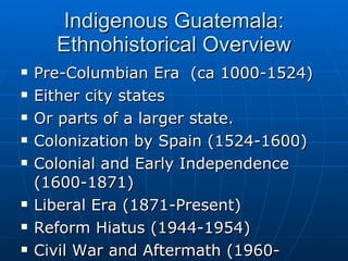 Indigenous Guatemala: Ethnohistorical Overview Pre-Columbian Era  (ca 1000-1524) Either city states Or parts of a larger state. Colonization by Spain (1524-1600) Colonial and Early Independence (1600-1871) Liberal Era (1871-Present) Reform Hiatus (1944-1954) Civil War and Aftermath (1960-Present) 
