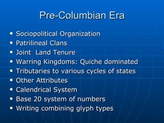 Pre-Columbian Era Sociopolitical Organization Patrilineal Clans Joint  Land Tenure Warring Kingdoms: Quiche dominated Tributaries to various cycles of states Other Attributes Calendrical System Base 20 system of numbers Writing combining glyph types 