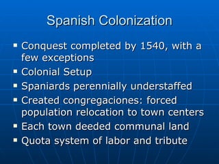 Spanish Colonization Conquest completed by 1540, with a few exceptions Colonial Setup Spaniards perennially understaffed Created congregaciones: forced population relocation to town centers Each town deeded communal land Quota system of labor and tribute 