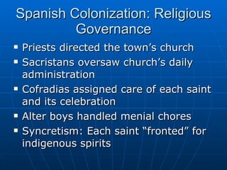 Spanish Colonization: Religious Governance Priests directed the town’s church Sacristans oversaw church’s daily administration Cofradias assigned care of each saint and its celebration Alter boys handled menial chores Syncretism: Each saint “fronted” for indigenous spirits 
