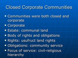 Closed Corporate Communities Communities were both closed and corporate Corporate Estate: communal land Body of rights and obligations Rights: usufruct land rights Obligations: community service Focus of service: civil-religious hierarchy 