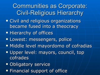 Communities as Corporate: Civil-Religious Hierarchy Civil and religious organizations became fused into a theocracy Hierarchy of offices Lowest: messengers, police Middle level mayordomo of cofradias Upper level: mayors, council, top cofrades  Obligatory service Financial support of office Yearlong service without pay 