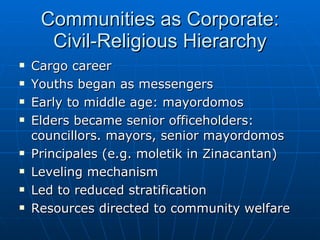 Communities as Corporate: Civil-Religious Hierarchy Cargo career Youths began as messengers Early to middle age: mayordomos Elders became senior officeholders: councillors. mayors, senior mayordomos Principales (e.g. moletik in Zinacantan) Leveling mechanism Led to reduced stratification Resources directed to community welfare 