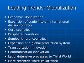 Leading Trends: Globalization Economic Globalization: Expansion of trade into an international division of labor Core countries Peripheral countries Semiperipheral countries Expansion of a global production system Transportation innovation Communication innovation Labor-intensive processes to Third World More recently: white-collar work 