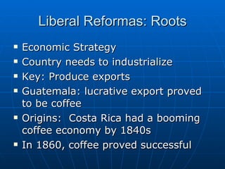 Liberal Reformas: Roots Economic Strategy Country needs to industrialize Key: Produce exports Guatemala: lucrative export proved to be coffee Origins:  Costa Rica had a booming coffee economy by 1840s In 1860, coffee proved successful 