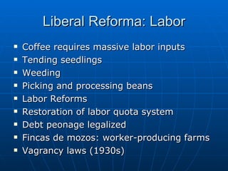 Liberal Reforma: Labor Coffee requires massive labor inputs Tending seedlings Weeding Picking and processing beans Labor Reforms Restoration of labor quota system Debt peonage legalized Fincas de mozos: worker-producing farms Vagrancy laws (1930s) 