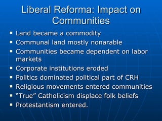 Liberal Reforma: Impact on Communities Land became a commodity Communal land mostly nonarable Communities became dependent on labor markets Corporate institutions eroded Politics dominated political part of CRH Religious movements entered communities “ True” Catholicism displace folk beliefs Protestantism entered. 