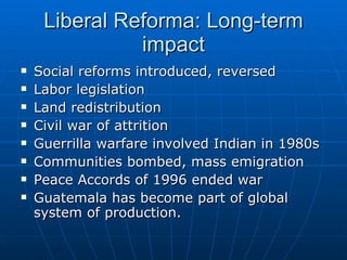 Liberal Reforma: Long-term impact Social reforms introduced, reversed  Labor legislation Land redistribution  Civil war of attrition Guerrilla warfare involved Indian in 1980s Communities bombed, mass emigration Peace Accords of 1996 ended war Guatemala has become part of global system of production. 