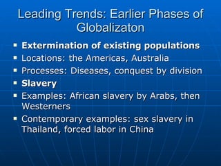 Leading Trends: Earlier Phases of Globalizaton Extermination of existing populations Locations: the Americas, Australia Processes: Diseases, conquest by division Slavery Examples: African slavery by Arabs, then Westerners Contemporary examples: sex slavery in Thailand, forced labor in China 