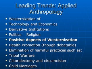 Leading Trends: Applied Anthropology Westernization of Technology and Economics Derivative Institutions Politics  Religion Positive Aspects of Westernization Health Promotion (though debatable) Elimination of harmful practices such as: Tribal Warfare Clitoridectomy and circumcision Child Marriages 