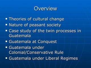 Overview Theories of cultural change Nature of peasant society Case study of the twin processes in Guatemala Guatemala at Conquest Guatemala under Colonial/Conservative Rule Guatemala under Liberal Regimes 