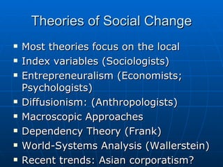 Theories of Social Change Most theories focus on the local Index variables (Sociologists) Entrepreneuralism (Economists; Psychologists) Diffusionism: (Anthropologists) Macroscopic Approaches Dependency Theory (Frank) World-Systems Analysis (Wallerstein) Recent trends: Asian corporatism? 