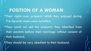 POSITION OF A WOMAN
•Their rights over property which they enjoyed during
Pre-Spanish times were curtailed.
•They could not sell the property they inherited from
their parents before their marriage without consent of
their husband.
•They should be very obedient to their husband.
 