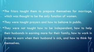 •The friars taught them to prepare themselves for marriage,
which was thought to be the only function of women.
•They were taught prayers and how to behave in public.
•They were not taught how to be independent, how to help
their husbands in earning more for their family, how to work in
order to earn when their husband is sick, and how to think for
themselves.
 