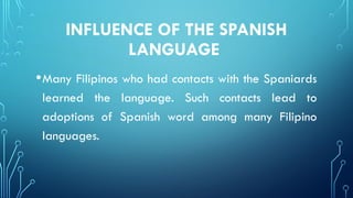 INFLUENCE OF THE SPANISH
LANGUAGE
•Many Filipinos who had contacts with the Spaniards
learned the language. Such contacts lead to
adoptions of Spanish word among many Filipino
languages.
 
