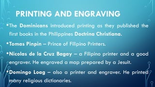 PRINTING AND ENGRAVING
•The Dominicans introduced printing as they published the
first books in the Philippines Doctrina Christiana.
•Tomas Pinpin – Prince of Filipino Printers.
•Nicolas de la Cruz Bagay – a Filipino printer and a good
engraver. He engraved a map prepared by a Jesuit.
•Domingo Loag – also a printer and engraver. He printed
many religious dictionaries.
 