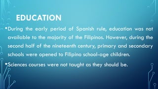 EDUCATION
•During the early period of Spanish rule, education was not
available to the majority of the Filipinos. However, during the
second half of the nineteenth century, primary and secondary
schools were opened to Filipino school-age children.
•Sciences courses were not taught as they should be.
 