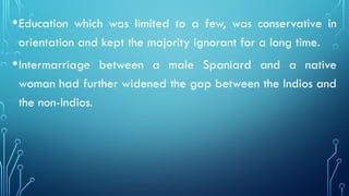 •Education which was limited to a few, was conservative in
orientation and kept the majority ignorant for a long time.
•Intermarriage between a male Spaniard and a native
woman had further widened the gap between the Indios and
the non-Indios.
 