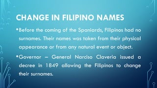 CHANGE IN FILIPINO NAMES
•Before the coming of the Spaniards, Filipinos had no
surnames. Their names was taken from their physical
appearance or from any natural event or object.
•Governor – General Narciso Claveria issued a
decree in 1849 allowing the Filipinos to change
their surnames.
 
