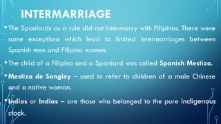 INTERMARRIAGE
•The Spaniards as a rule did not intermarry with Filipinos. There were
some exceptions which lead to limited intermarriages between
Spanish men and Filipino women.
•The child of a Filipino and a Spaniard was called Spanish Mestizo.
•Mestiza de Sangley – used to refer to children of a male Chinese
and a native woman.
•Indios or Indias – are those who belonged to the pure indigenous
stock.
 